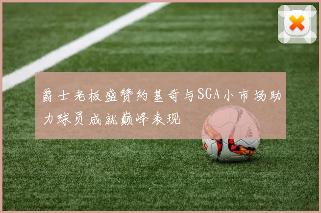 爵士老板盛赞约基奇与SGA小市场助力球员成就巅峰表现