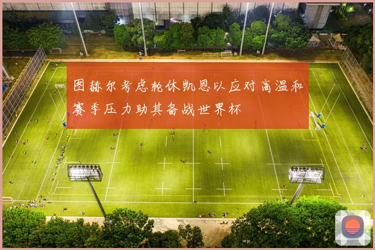 图赫尔考虑轮休凯恩以应对高温和赛季压力助其备战世界杯