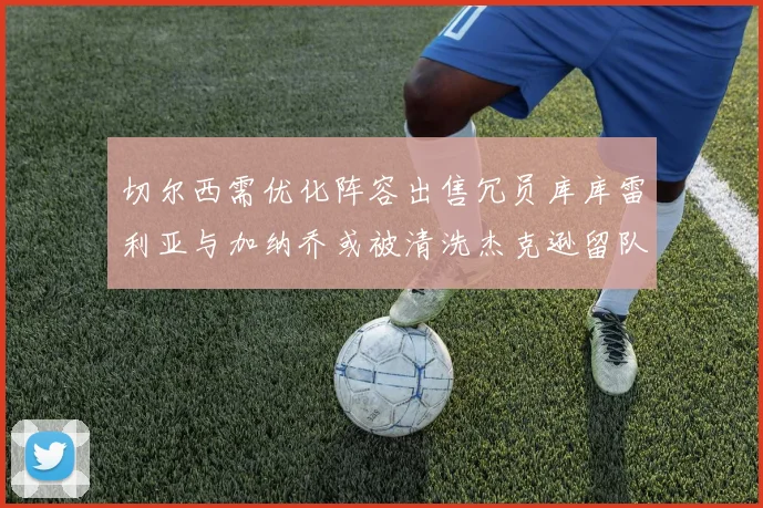 切尔西需优化阵容出售冗员库库雷利亚与加纳乔或被清洗杰克逊留队