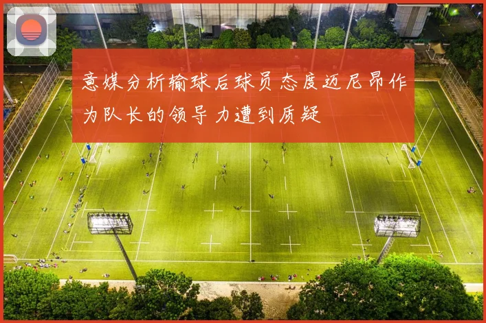 意媒分析输球后球员态度迈尼昂作为队长的领导力遭到质疑