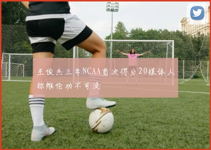 王俊杰三年NCAA首次得分20媒体人称维伦功不可没