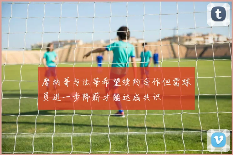 摩纳哥与法蒂希望续约合作但需球员进一步降薪才能达成共识