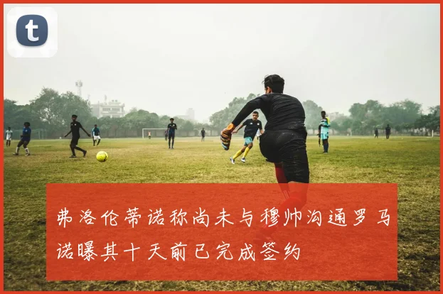 弗洛伦蒂诺称尚未与穆帅沟通罗马诺曝其十天前已完成签约