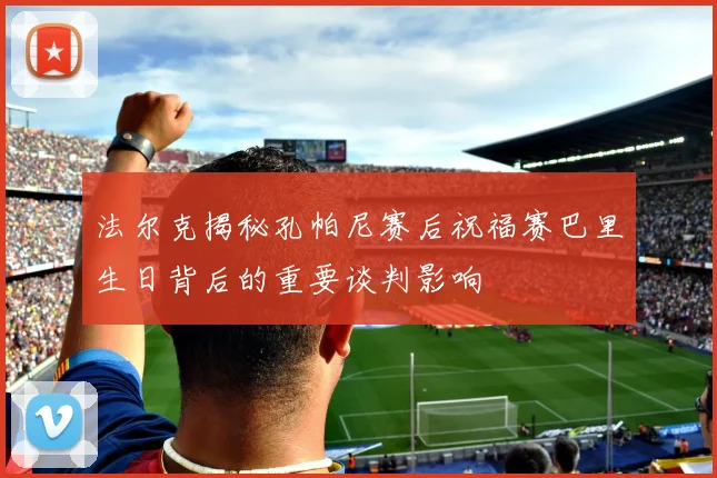 法尔克揭秘孔帕尼赛后祝福赛巴里生日背后的重要谈判影响