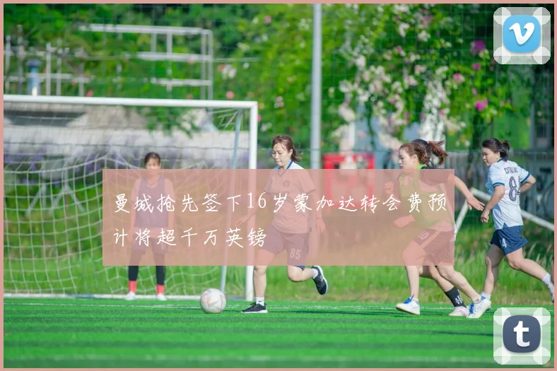曼城抢先签下16岁蒙加达转会费预计将超千万英镑