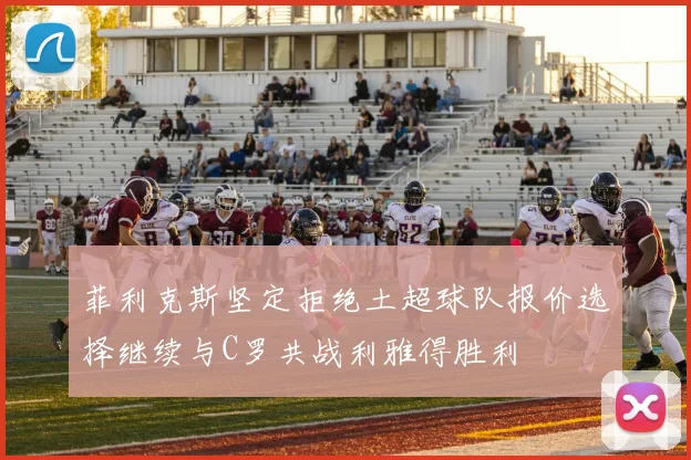 菲利克斯坚定拒绝土超球队报价选择继续与C罗共战利雅得胜利